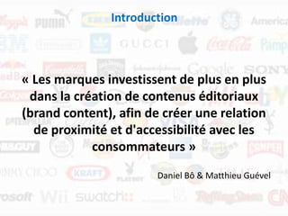 Introduction



« Les marques investissent de plus en plus
 dans la création de contenus éditoriaux
(brand content), afin de créer une relation
  de proximité et d'accessibilité avec les
            consommateurs »
                       Daniel Bô & Matthieu Guével
 