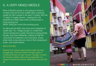 6. A VERY MIXED MIDDLE 
More of Brazil's growth is now going to those on
modest incomes and the middle class is growing
rapidly (by 36m people in the past 10 years). But this
‘C-class’ is hugely diverse – ranging from the
established middle class (often professionals) to
those earning just !
R$291 [£85] per month (the working poor).
So although the latter may have some trappings of
wealth (eg. TVs / fridges bought on credit) they
cannot escape poor public services by going private.
Equally, they shop differently; making up half the
consumers of traditional ‘mom-and-pop’ shops,
while richer consumers do most of their shopping at
super- and hypermarkets.
IMPLICATIONS
Brands that support areas where public services
struggle (eg. improved health through soaps or
functional foods) can gain traction. Equally, to reach
this diverse middle means being adaptable to a
range of retail environments rather than one-size-ﬁts-
all.
 