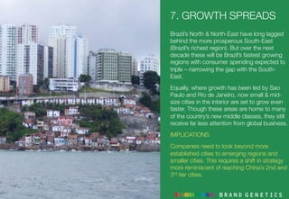 7. GROWTH SPREADS
Brazil’s North & North-East have long lagged
behind the more prosperous South-East
(Brazil’s richest region). But over the next
decade these will be Brazil’s fastest growing
regions with consumer spending expected to
triple – narrowing the gap with the South-
East. 
Equally, where growth has been led by Sao
Paulo and Rio de Janeiro, now small & mid-
size cities in the interior are set to grow even
faster. Though these areas are home to many
of the country’s new middle classes, they still
receive far less attention from global business.
IMPLICATIONS
Companies need to look beyond more
established cities to emerging regions and
smaller cities. This requires a shift in strategy
more reminiscent of reaching China’s 2nd and
3rd tier cities.
 