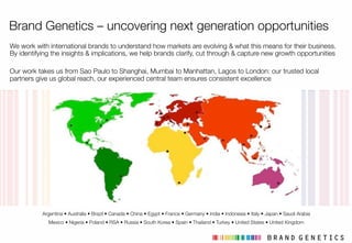 12
Brand Genetics – uncovering next generation opportunities
We work with international brands to understand how markets are evolving & what this means for their business.
By identifying the insights & implications, we help brands clarify, cut through & capture new growth opportunities

Our work takes us from Sao Paulo to Shanghai, Mumbai to Manhattan, Lagos to London: our trusted local
partners give us global reach, our experienced central team ensures consistent excellence
Argentina • Australia • Brazil • Canada • China • Egypt • France • Germany • India • Indonesia • Italy • Japan • Saudi Arabia!
Mexico • Nigeria • Poland • RSA • Russia • South Korea • Spain • Thailand • Turkey • United States • United Kingdom
12
 