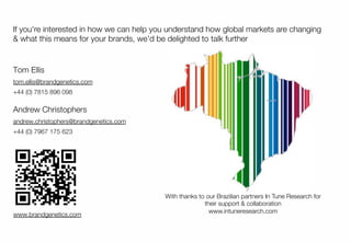 13
If you're interested in how we can help you understand how global markets are changing
& what this means for your brands, we'd be delighted to talk further
www.brandgenetics.com
Tom Ellis
tom.ellis@brandgenetics.com
+44 (0) 7815 896 098
Andrew Christophers
andrew.christophers@brandgenetics.com
+44 (0) 7967 175 623
13
With thanks to our Brazilian partners In Tune Research for
their support & collaboration
www.intuneresearch.com

 