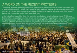 A WORD ON THE RECENT PROTESTS:
Traditionally Brazilians opt for negotiation over confrontation, but as one observer* notes ‘It is hard to build
a better society this way.’ Despite the huge leap in living standards over the last decade there is still plenty
to object to: crime & corruption are commonplace, Brazilians pay taxes at rich-world rates (36% of GDP)
but get little in return; the cost of living is startlingly high. 
A rise in bus fares proved the straw that broke the camel’s back – sparking huge protests. Whilst many
Brazilians have escaped poverty, most remain only one payday from slipping back, and see further gains in
living standards as a right. The protests are a clear sign that Brazilians believe they deserve more & are
willing to ﬁght for it: decent public services, not just shiny stadiums; honest politicians, not simply
worthless promises. In short, they showed they no longer fear confrontation if it leads to a better future.
*Alfredo Behrens at Sao Paulo’s FIA Business School
 