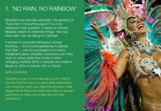 1. ‘NO RAIN, NO RAINBOW’
Brazilians are naturally optimistic; the greeting of
‘Tudo Bem’ (‘Everything good?’) is more
statement than question. It feeds an intrinsic
Brazilian desire to celebrate things: ‘We may
have debt, but we still go to Carnival’. 
It shows in consumer behaviour: almost
anything — from home appliances to Barbie
Pop Star — can be purchased on in-store
installment plans. Brazilian consumers are more
open to using credit than those in other
emerging markets (60% of people use credit in
Brazil vs. 30% in India & 13% in China). 
IMPLICATIONS
Positivity is part of the national psyche. FMCG
brands that ﬁnd ways to add a little celebration
into everyday tasks can reap the rewards; while
bigger ticket items can look into ways to spread
payments to help consumers live out their
aspirations. 
 