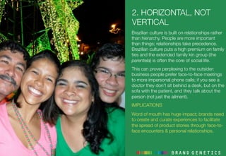 2. HORIZONTAL, NOT
VERTICAL
Brazilian culture is built on relationships rather
than hierarchy. People are more important
than things; relationships take precedence.
Brazilian culture puts a high premium on family
ties and the extended family kin group (the
parentela) is often the core of social life.
This can prove perplexing to the outsider:
business people prefer face-to-face meetings
to more impersonal phone calls; if you see a
doctor they don’t sit behind a desk, but on the
sofa with the patient, and they talk about the
person (not just the ailment).
IMPLICATIONS
Word of mouth has huge impact; brands need
to create and curate experiences to facilitate
the spread of product stories through face-to-
face encounters & personal relationships.
 