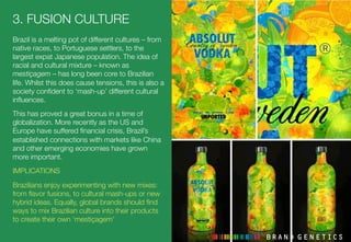3. FUSION CULTURE
Brazil is a melting pot of different cultures – from
native races, to Portuguese settlers, to the
largest expat Japanese population. The idea of
racial and cultural mixture – known as
mestiçagem – has long been core to Brazilian
life. Whilst this does cause tensions, this is also a
society conﬁdent to ‘mash-up’ different cultural
inﬂuences. 
This has proved a great bonus in a time of
globalization. More recently as the US and
Europe have suffered ﬁnancial crisis, Brazil’s
established connections with markets like China
and other emerging economies have grown
more important.
IMPLICATIONS
Brazilians enjoy experimenting with new mixes:
from ﬂavor fusions, to cultural mash-ups or new
hybrid ideas. Equally, global brands should ﬁnd
ways to mix Brazilian culture into their products
to create their own ‘mestiçagem’ 
 