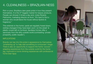 4. CLEANLINESS = BRAZILIAN-NESS 
Rich or poor, Brazilians take great pride in how they present
themselves. It is the 3rd biggest market for beauty products.
People can shower 5 times a day and, notes Ricardo
Patrocínio, marketing director at Avon, “It’s hard to ﬁnd a
woman who would leave the house without lipstick &
fragrance.”
This extends to the home: yards are regularly hosed down,
clothes changed if they have been worn ‘on the street’ &
plastic covers left on furniture. Spotless homes offer a
sanctuary from the dirty outside world (contrasting ‘private
prosperity, public squalor’).
IMPLICATIONS
Brands can tap into this pride in appearance by themselves
‘smartening up’ to help add something to consumers’ image.
There is also an opportunity to support the home ‘cocoon’ –
adapting experiences from the outside world for the home
(eg. improved in-home drinking experiences with professional
home beer taps)
 