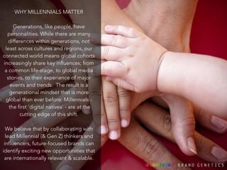 WHY MILLENNIALS MATTER 
! 
Generations, like people, have 
personalities. While there are many 
differences within generations, not 
least across cultures and regions, our 
connected world means global cohorts 
increasingly share key influences; from 
a common life-stage, to global media 
stories, to their experience of major 
events and trends. The result is a 
generational mindset that is more 
global than ever before: Millennials - 
the first ‘digital natives’ - are at the 
cutting edge of this shift. 
We believe that by collaborating with 
lead Millennial (& Gen Z) thinkers and 
influencers, future-focused brands can 
identify exciting new opportunities that 
are internationally relevant & scalable. 
 