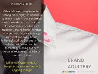 BRAND 
ADULTERY 
2. CHANGE IT UP 
! 
Millennials are change-oriented. 
Scoring more highly on openness 
to change scales2, this generation 
looks forwards and not back. Less 
loyal to brands, borders and 
traditions, the Millennial mindset 
is forged by choice and change. 
Irreverent and easily bored, 
Millennials surf the Zeitgeist of fast 
culture, fast fashion and fast 
technology seeking out new 
sources of excitement, satisfaction 
and distraction 
Millennial Opportunity #2: 
champion the new and embody 
ongoing change 
 