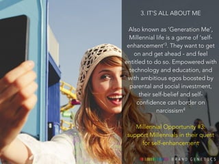 3. IT’S ALL ABOUT ME 
! 
Also known as ‘Generation Me’, 
Millennial life is a game of ‘self-enhancement’ 
3. They want to get 
on and get ahead - and feel 
entitled to do so. Empowered with 
technology and education, and 
with ambitious egos boosted by 
parental and social investment, 
their self-belief and self-confidence 
can border on 
narcissism4 
! 
Millennial Opportunity #3: 
support Millennials in their quest 
for self-enhancement 
 
