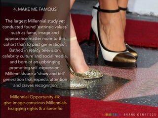 4. MAKE ME FAMOUS 
! 
The largest Millennial study yet 
conducted found ‘extrinsic values’ 
such as fame, image and 
appearance matter more to this 
cohort than to past generations5. 
Bathed in reality television, 
celebrity culture and social media, 
and born of an upbringing 
promoting self-expression, 
Millennials are a ‘show and tell’ 
generation that expects attention 
and craves recognition 
! 
Millennial Opportunity #4: 
give image-conscious Millennials 
bragging rights & a fame-fix 
 