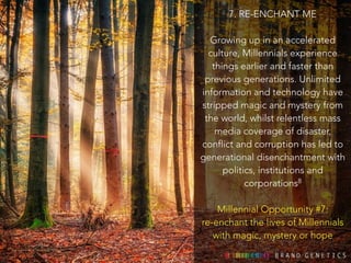 7. RE-ENCHANT ME 
! 
Growing up in an accelerated 
culture, Millennials experience 
things earlier and faster than 
previous generations. Unlimited 
information and technology have 
stripped magic and mystery from 
the world, whilst relentless mass 
media coverage of disaster, 
conflict and corruption has led to 
generational disenchantment with 
politics, institutions and 
corporations8 
! 
Millennial Opportunity #7: 
re-enchant the lives of Millennials 
with magic, mystery or hope 
 