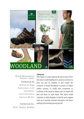 WOODLAND
                       Abstract
 Brand Management
                       This report is a study made by the above team of five
     Project report
                       that aims at understanding how goods as common as
       Submitted by
                       shoe can also be branded. It also studies the
     Debashish Bagg
                       evolution of brand Woodland in context of Indian
    Sankarshan Joshi   market scenario. It would then concentrate to
          SaketRathi   evolution of the brand in Indian since its launch till
     SaritaChowdary    date and hence its path ahead. The report would
     Upasana Mishra    culminate in what strategies would the team suggest
                       meet up to present customer perception and hence

      Submitted To:    making and sustaining present growth.

Prof. Rajeev Kamble
 