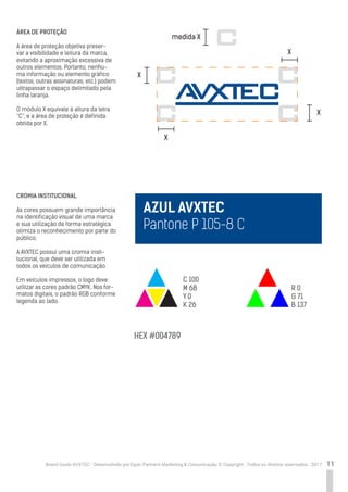 11Brand Guide AVXTEC - Desenvolvido por Cyan Partners Marketing & Comunicação © Copyright . Todos os direitos reservados . 2017
ÁREA DE PROTEÇÃO
A área de proteção objetiva preser-
var a visibilidade e leitura da marca,
evitando a aproximação excessiva de
outros elementos. Portanto, nenhu-
ma informação ou elemento gráfico
(textos, outras assinaturas, etc.) podem
ultrapassar o espaço delimitado pela
linha laranja.
O módulo X equivale à altura da letra
“C”, e a área de proteção é definida
obtida por X.
CROMIA INSTITUCIONAL
As cores possuem grande importância
na identificação visual de uma marca
e sua utilização de forma estratégica
otimiza o reconhecimento por parte do
público.
A AVXTEC possui uma cromia insti-
tucional, que deve ser utilizada em
todos os veículos de comunicação.
Em veículos impressos, o logo deve
utilizar as cores padrão CMYK. Nos for-
matos digitais, o padrão RGB conforme
legenda ao lado.
medida X
X
X
X
C 100
M 68
Y 0
K 26
HEX #004789
R 0
G 71
B 137
X
AZUL AVXTEC
Pantone P 105-8 C
 