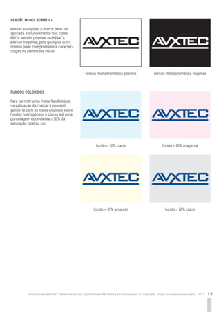 13Brand Guide AVXTEC - Desenvolvido por Cyan Partners Marketing & Comunicação © Copyright . Todos os direitos reservados . 2017
VERSÃO MONOCROMÁTICA
Nessas situações, a marca deve ser
aplicada exclusivamente nas cores
PRETA (versão positiva) ou BRANCA
(versão negativa), pois qualquer outra
cromia pode comprometer a caracter-
ização da identidade visual
FUNDOS COLORIDOS
Para permitir uma maior flexibilidade
na aplicação da marca, é possível
aplicá-la com as cores originais sobre
fundos homogêneos e claros até uma
porcetagem equivalente a 10% da
saturação total da cor.
versão monocromática positiva
fundo = 10% ciano
fundo = 10% amarelo
fundo = 10% magenta
fundo = 10% ciano
versão monocromática negativa
 