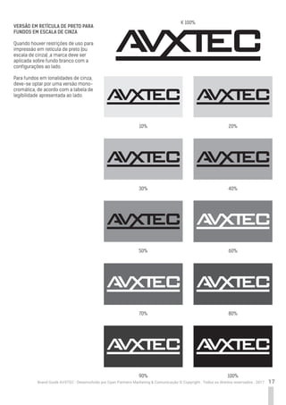 17Brand Guide AVXTEC - Desenvolvido por Cyan Partners Marketing & Comunicação © Copyright . Todos os direitos reservados . 2017
VERSÃO EM RETÍCULA DE PRETO PARA
FUNDOS EM ESCALA DE CINZA
Quando houver restrições de uso para
impressão em retícula de preto (ou
escala de cinza) ,a marca deve ser
aplicada sobre fundo branco com a
configurações ao lado.
Para fundos em tonalidades de cinza,
deve-se optar por uma versão mono-
cromática, de acordo com a tabela de
legibilidade apresentada ao lado.
10%
30%
20%
40%
50% 60%
70%
90%
80%
100%
K 100%
 