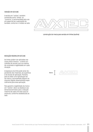 21Brand Guide AVXTEC - Desenvolvido por Cyan Partners Marketing & Comunicação © Copyright . Todos os direitos reservados . 2017
VERSÃO EM OUTLINE
A versão em “outline”, também
conhecida como “linhas” ou
“contorno”, é recomendada para uso
em papel de fax e aplicações de
bordado, conforme o modelo ao lado.
REDUÇÃO MÁXIMA EM OUTLINE
As linhas podem ser aplicadas nas
cores preta e branca - a serem es-
colhidas de acordo com os critérios
de constraste e legibilidade em cada
situação.
A espessura da linha pode variar de-
pendendo dos materiais, da superfície
e da escala de aplicação. Portanto,
para se obter uma reprodução fiel
da marca, é aconselhado adquirir os
arquivos digitais desenvolvidos espe-
cialmente para essa aplicação.
Para garantir a legibilidade da marca
em “outline”, deve-se obedecer aos
dimensionamnetos para a redução
máxima de cada uma das suas as-
sinaturas, conforme estabelecido ao
lado.
construção da marca para versão em linhas (outline)
96mm
 