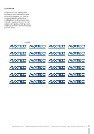 23Brand Guide AVXTEC - Desenvolvido por Cyan Partners Marketing & Comunicação © Copyright . Todos os direitos reservados . 2017
PADRONAGEM
Ao reproduzir uma malha gráfica
com a aplicação repetida da marca,
recomenda-se deixar um espaça-
mento arejado. Considerando a
medida X da área de proteção deste
manual, o afastamento entre as mar-
cas deve ser igual ou maior que essa
distância, conforme demonstrado nos
padrões abaixo:
medida X
 