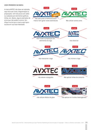 25Brand Guide AVXTEC - Desenvolvido por Cyan Partners Marketing & Comunicação © Copyright . Todos os direitos reservados . 2017
USOS PROIBIDOS DA MARCA
A marca AVXTEC não deve ser alterada,
seja nas suas cores, diagramação ou
proporções, nem tão pouco ser sobre
ou subposta por elementos gráficos,
linhas, etc. Abaixo, alguns exemplos de
erros que não podem ocorrer. Cer-
tifique-se de que a marca seja repro-
duzida em sua total fidelidade.
Não utilizar outras cores
errado
errado errado
errado
errado errado
errado errado
errado errado
não distorcer
não inclinar o logo
Não aplicar linhas de contorno
não aplicar em fundos heterogêneos
não usar junto a nenhuma outra
marca nem gerar novas assinaturas
não mudar a proporção dos
elementos do logo
não rotacionar o logo
não alterar a tipografia
não utilizar efeitos de glow
AVXTEC
NEWS
 