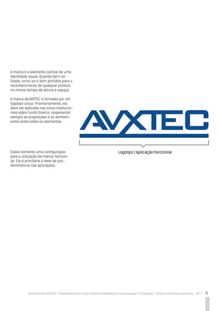 5Brand Guide AVXTEC - Desenvolvido por Cyan Partners Marketing & Comunicação © Copyright . Todos os direitos reservados . 2017
A marca é o elemento central de uma
identidade visual. Quando bem uti-
lizada, torna-se o item primário para o
reconhecimento de qualquer produto
no menor tempo de leitura e espaço.
A marca da AVXTEC é formada por um
logotipo único. Prioritariamente, ela
deve ser aplicada nas cores institucio-
nais sobre fundo branco, respeitando
sempre as proporções e os alinham-
entos entre todos os elementos.
Existe somente uma configuração
para a utilização da marca: horizon-
tal. Ela é prioritária e deve ter pre-
dominância nas aplicações.
Logotipo | Aplicação horizontal
 