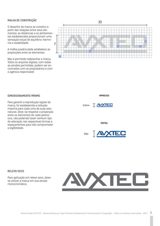 7Brand Guide AVXTEC - Desenvolvido por Cyan Partners Marketing & Comunicação © Copyright . Todos os direitos reservados . 2017
MALHA DE CONSTRUÇÃO
O desenho da marca se constitui a
partir das relações entre seus ele-
mentos: as distâncias e os alinhamen-
tos estabelecidos proporcionam uma
sensação visual de equilíbrio, harmo-
nia e estabilidade.
A malha quadriculada estabelece as
proporções entre os elementos.
Não é permitido redesenhar a marca.
Todos os arquivos digitais, com todas
as versões permitidas, podem ser en-
contrados com os proprietários e com
a agência responsável.
DIMENSIONAMENTO MÍNIMO
Para garantir a reprodução legível da
marca, foi estabelecida a redução
máxima para cada uma de suas assi-
naturas. Deve-se respeitar a proporção
entre os elementos de cada assina-
tura, não podendo haver nenhum tipo
de alteração nas respectivas formas e
espaçamentos para não comprometer
a legibilidade.
RELEVO SECO
Para aplicação em relevo seco, deve-
se utilizar a marca em sua versão
monocromática.
33
7
4,5mm
25px
IMPRESSO
DIGITAL
 