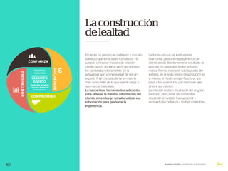 El cliente ha perdido la confianza y con ello
la lealtad que tenía sobre los bancos. Ha
surgido un nuevo modelo de relación
cliente-banco, donde el perfil del primero
ha cambiado notoriamente. En la
actualidad, aún sin necesidad de ser un
experto financiero, el cliente es mucho
más consciente de lo que puede exigir a
sus marcas bancarias.
La banca tiene herramientas suficientes
para obtener la máxima información del
cliente, sin embargo no sabe utilizar esa
información para gestionar la
experiencia.
10/
Laconstrucción
delealtad
BRAND GUIDE / BANKING & FINANCE
La forma en que las instituciones
financieras gestionan la experiencia de
cliente afecta directamente al resultado de
percepción que estos tienen sobre la
marca. Pero la marca es solo la punta del
iceberg, en el resto está la Organización en
sí misma, el modo en que funciona, sus
productos y servicios, y el modo en que
sirve a sus clientes.
La relación está en el corazón del negocio
bancario, pero debe ser construida
obviando el modelo transaccional y
primando la confianza y lealtad sostenibles.
Objetivos
comunes
Productos, servicios
y precios. Medios de
interrelación
CLIENTE
BANCO
CONFIANZA
COMPROMISO
BENEFICIOS
CONTINUIDAD
 