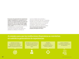 12/
4 consejos para que las instituciones financieras se conviertan
en auténticas generadoras de experiencias:
Fuente: EY Global Banking Survey 2014
Lograr consistencia
multi-canal en la generación
de experiencia.
El proceso de generación de experiencia
implica competencia y excelencia en el
servicio a lo largo de todos los puntos de
interacción. Pero el más relevante sigue
siendo el servicio al cliente, tanto offline
como online. Una vez surge un problema,
la habilidad para resolverlo puede
minimizar la frustración del cliente y su
pérdida de confianza. A menudo, el
servicio al cliente está orientado a
procesar incidencias más que a resolverlas.
Aquellos que se focalicen en experiencias
superiores deben pensar en un soporte
consistente, multi-canal, orientado a
transmitir confianza en todos los niveles.
Una comunicación basada en los
propios principios de marca.
Simplificar.
La claridad y la
transparencia ayudan a
construir confianza.
Identificar las bases
generadoras de confianza.
Apostar por un enfoque
holístico de generación de valor.
Identificar los momentos de
la verdad, aquellos en que la
relación con el cliente es
crítica.
 