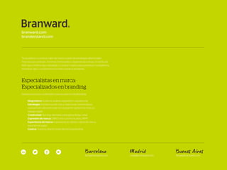 Barcelona
bcn@branward.com
Madrid
mad@branward.com
Buenos Aires
bbaa@branward.com
Te ayudamos a construir valor de marca a partir de estrategias diferenciales,
historias que conectan, nombres memorables y experiencias únicas. Un particular
ADN que combina rigor estratégico y actitud creativa para garantizar competencia,
solvencia, rigor y compromiso en todos nuestros proyectos.
Especialistas en marca:
Especializados en branding
Nuestros servicios contemplan todo el espectro del Branding:
Diagnóstico: Auditoría, análisis, diagnóstico reputacional
Estrategia: Arquitectura de marca, sistema de nomenclatura,
evaluación& valoración, plan de reputación, gestión de crisis, es-
trategia digital
Creatividad: Naming, identidad, packaging design, retail
Expresión de marca: Off&On line communication, RRPP
Experiencia de marca: Experiencia de cliente, cultura de marca,
experiencia digital
Control: Tracking, Brand Center, Brand Guardianship
 
