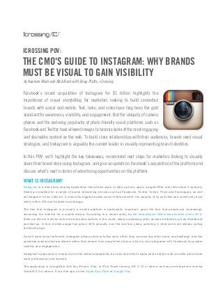 ICROSSING POV:

THE CMO'S GUIDE TO INSTAGRAM: WHY BRANDS
MUST BE VISUAL TO GAIN VISIBILITY
by Kashem Miah and Nick Burd with Doug Platts, iCrossing

Facebook’s recent acquisition of Instagram for $1 billion highlights the
importance of visual storytelling for marketers looking to build connected
brands with social and mobile. Text, links, and video have long been the gold
standard for awareness, visibility, and engagement. But the ubiquity of camera
phones and the enduring popularity of photo-friendly social platforms such as
Facebook and Twitter have allowed images to become some of the most engaging
and shareable content on the web. To build close relationships with their audiences, brands need visual
strategies, and Instagram is arguably the current leader in visually representing brand identities.
In this POV, we’ll highlight the key takeaways, recommend next steps for marketers looking to visually
share their brand story using Instagram, and give an update on Facebook’s acquisition of the platform and
discuss what’s next in terms of advertising opportunities on the platform.

WHAT IS INSTAGRAM?
Instagram is a free photo sharing application that allows users to take a photo, apply a digital filter, and then share it instantly.
Sharing is enabled for a variety of social networking services such as Facebook, Twitter, Tumblr, Flickr and Foursquare, as well
as Instagram's own network. It is also the biggest mobile social media network; the majority of its activities and community exist
solely within iOS and Android mobile apps.
The fact that Instagram is primarily a mobile platform is particularly important, given the fact that people are increasingly
accessing the Internet via a mobile device. According to a recent study by the International Telecommunication Union (ICT),
there are almost 6 billion active mobile subscriptions in the world, easily surpassing other access methods such as broadband
and dial-up. In fact, mobile usage has grown 45% annually over the last four years, ushering in what some are already calling
the Mobile Age.
As with most social networks, Instagram allows users to follow each other; they can also tag other users, use hashtags, and like
uploaded pictures that are shared within their stream from people they follow, which is now integrated with Facebook for greater
visibility and engagement.
Instagram’s popularity is mostly due to the instant shareability, but also its ability to make photos taken with a mobile device look
more professional and stylized.
The application is compatible with any iPhone, iPad, or iPod Touch running iOS 3.1.2 or above, and any mobile phone running
Android 2.2 or above. It is a free app on the Apple App Store or Google Play.

 