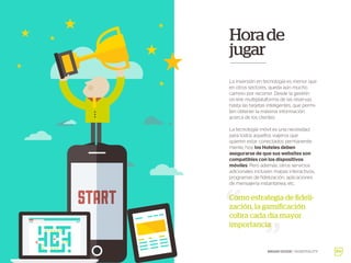 Horade
jugar
La inversión en tecnología es menor que
en otros sectores, queda aún mucho
camino por recorrer. Desde la gestión
on-line multiplataforma de las reservas
hasta las tarjetas inteligentes, que permi-
ten obtener la máxima información
acerca de los clientes.
La tecnología móvil es una necesidad
para todos aquellos viajeros que
quieren estar conectados permanente-
mente, hoy los Hoteles deben
asegurarse de que sus websites son
compatibles con los dispositivos
móviles. Pero además, otros servicios
adicionales incluyen mapas interactivos,
programas de fidelización, aplicaciones
de mensajería instantánea, etc.
Como estrategia de fideli-
zación, la gamificación
cobra cada día mayor
importancia
BRAND GUIDE / HOSPITALITY
 