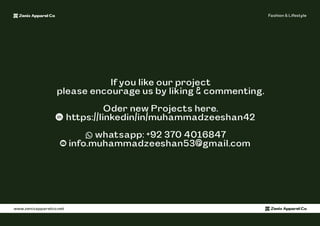 Zenix Apparel Co Fashion & Lifestyle
www.zenixapparelco.net Zenix Apparel Co
If you like our project
please encourage us by liking & commenting.
Oder new Projects here.
https://linkedin/in/muhammadzeeshan42
whatsapp: +92 370 4016847
info.muhammadzeeshan53@gmail.com
 