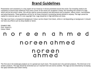 Brand Guidelines
Presentation and consistency is a key aspect of our brand as it will be promoted around the world. Our branding needs to be
consistent to ensure that audiences from every corner of the world can recognise it easily. Our branding will consist of a logo
which will be the artist’s name. this will be used on several products and documents such as posters, album covers, merchandise
and advertisements. These guidelines will be for all those involved in promoting Noreen Ahmed in anyway. The logo cannot be
copied for external uses as it is not copyright free. Logo should be in high definition all times.
The logo must have a transparent background. Colour can be chosen from black, white or red depending on background. It should
not have any effects such as drop shadow or bevel.
EXAMPLE ONE:
Font: Swatch It
Colour: Black

The first one is for landscape products so it is spread out much more. The second one is for portrait products. The third one is for
smaller products. The logo should be stretched out so it started from one end to another. The logo can be stretched by increasing
the space between each letter evenly.

 