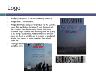 Logo
 A Logo (The symbol of the entire identity & brand)
 A logo is for… identification.
 A logo identifies a company or product via the use of a
mark, flag, symbol or signature. A logo does not sell
the company directly nor rarely does it describe a
business. Logo’s derive their meaning from the quality
of the thing it symbolises, not the other way around –
logos are there to identity, not to explain. In a nutshell,
what a logo means is more important than what it
looks like.
 The logo identifies a business or product in its
simplest form.
 