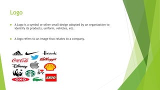 Logo
 A Logo is a symbol or other small design adopted by an organization to
identify its products, uniform, vehicles, etc.
 A logo refers to an image that relates to a company.
 