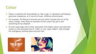 Colour
 Colour is essential for brand design as, like a logo, it represents and displays
particular companies, or in terms of music, different artists/bands.
 For example, Ed Sheeran’s artwork and such often includes the use of the
colour orange, most likely to resemble his hair colour but yet is now
something he has adopted.
 Or even Lady Gaga who is often associated with bright colours and alternate
colours as she somewhat has an ‘indie’ or very ‘post-modern’ style through
her outrageous clothing styles and such like.
 