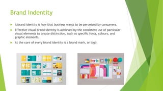 Brand Indentity
 A brand identity is how that business wants to be perceived by consumers.
 Effective visual brand identity is achieved by the consistent use of particular
visual elements to create distinction, such as specific fonts, colours, and
graphic elements.
 At the core of every brand identity is a brand mark, or logo.
 
