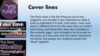 Cover lines
The front cover is the fist thing you see of any
magazine, so I thought it was important to make it
look co-ordinated in its text, and colour. I only used
about 3 different fonts for the cover lines so it didn’t
look messy, and these fonts were also included on
the contents page. I also included a lot of purple on
the cover, so it was clear that this colour represents
my brand, and people can recognise purple and
‘Royal’ together.
 