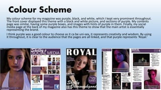 Colour Scheme
My colour scheme for my magazine was purple, black, and white, which I kept very prominent throughout.
The front cover displayed this theme with a black and white picture, and sections of purple. My contents
page was similar, having some purple boxes, and images with hints of purple in them. Finally, my social
media page at the back of my magazine also has this theme to show that the main artist is essentially
representing the brand.
I think purple was a good colour to choose as it ca be uni-sex, it represents creativity and wisdom. By using
it throughout, it is clear to the audience that the pages are all linked, and that purple represents ‘Royal.’
 