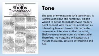 Tone
The tone of my magazine isn’t too serious, it
is professional but still humorous. I didn’t
want it to be too formal otherwise readers
don’t connect with the artists and it isn’t as
interesting to read. I wrote this particular
review as an interview so that the artist,
Shelby seemed more normal and relatable.
Therefore, my magazine will appear as a
mature magazine, but also entertaining and
fun.
 