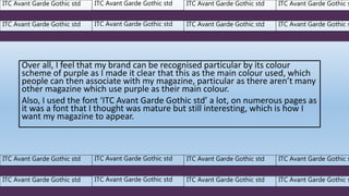 Over all, I feel that my brand can be recognised particular by its colour
scheme of purple as I made it clear that this as the main colour used, which
people can then associate with my magazine, particular as there aren’t many
other magazine which use purple as their main colour.
Also, I used the font ‘ITC Avant Garde Gothic std’ a lot, on numerous pages as
it was a font that I thought was mature but still interesting, which is how I
want my magazine to appear.
ITC Avant Garde Gothic std ITC Avant Garde Gothic std ITC Avant Garde Gothic std ITC Avant Garde Gothic s
ITC Avant Garde Gothic std ITC Avant Garde Gothic std ITC Avant Garde Gothic std ITC Avant Garde Gothic s
ITC Avant Garde Gothic std ITC Avant Garde Gothic std ITC Avant Garde Gothic std ITC Avant Garde Gothic s
ITC Avant Garde Gothic std ITC Avant Garde Gothic std ITC Avant Garde Gothic std ITC Avant Garde Gothic s
 