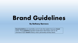 Brand Guidelines
By Bethany Barrows
Brand Guidelines are essentially a set of rules that explain how your brand
works. These guidelines typically include basic information such as: An
overview of your brand's history, vision, personality and key values.
 