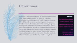 Cover lines:
Personally, I feel that I have used an appropriate amount of
cover lines (three.) Through my research, I came to
understand that well established music magazines (such as
DIY or Billboard) do not conventionally used many cover
lines themselves. Therefore, in order to keep my magazine
looking sleek and professional, I decided to adhere to this
particular convention in order to convey that my magazine is
refined and of a high standard. In total, I only used one font
(‘WRESTLEMANIA’) in order to make the text ‘tie’ together.
However, I used tow colours in order to allow the reader to
differentiate between the heading and the body text.
 