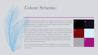 Colour Scheme:
For the colour scheme of my magazine, I had originally chosen colours 1, 2 &3, however,
I felt that this was too conventional of music magazines as a whole to be representative
of the Indie R&B genre. To elaborate on my point, magazines such as Q and Rolling
Stone have clear, strong influences of red.
Due to this, I decided to change to a palette that was more individual and reflected my
primary female audience without being overly feminine and still had some connections
to my chosen genre. 4 is used here as a background colour as I wanted something with
more depth than the conventional black, a similar idea was used for 5- I wanted
something similar to white, but I wanted something more refreshing. 6 is used as the
accent colour here as it has a brief connotation of concert lights (which links with my
genre) as well as subtly stating that the magazine is aimed at females (pink has long
been the stereotypical ‘female’ colour).
My colour options were also reflected in the gel lighting I used in my second photo-
shoot. I chose to do this in order to make my coloured text and photographs link with
one another
1
2
3
4
5
6
 