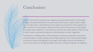 Conclusion:
Overall, I feel that the making of my magazine went particularly well as I thoroughly
thought out specific elements of my work (such as the colour scheme, fonts, images
etc.). As well as this, I paid attention to the codes and conventions of all magazines as
well as those of a music genre; I adhered to these when necessary but I also strayed
from them when needed (i.e. the removal of red from the colour palette I chose to use)
in order to give my potential audience a refreshing take on music magazines.
Furthermore, I exhibited traits of the Indie genre as these are typically lesser known
artists who play in smaller settings with stronger lighting. This is represented through
my choice of colours and lighting in my images. My images connote the feeling of a
concert due to the use of bright gel lights around the model throughout my magazine.
 