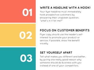 01
02
03
WRITE A HEADLINE WITH A HOOK!
Your flyer headline must immediately
hook prospective customers by
answering their unspoken question,
“what’s in it for me?”
FOCUS ON CUSTOMER BENEFITS
Flyer copy should use the reader’s self-
interest to promote your product or
service. If possible, show the benefit
visually.
SET YOURSELF APART
Tell what makes you different and better,
by giving one really good reason why
someone should do business with you
instead of one of your competitors.
 