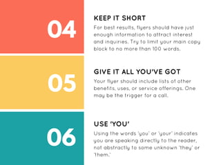 04
05
06
KEEP IT SHORT
For best results, flyers should have just
enough information to attract interest
and inquiries. Try to limit your main copy
block to no more than 100 words.
GIVE IT ALL YOU'VE GOT
Your flyer should include lists of other
benefits, uses, or service offerings. One
may be the trigger for a call.
USE 'YOU'
Using the words ‘you’ or ‘your’ indicates
you are speaking directly to the reader,
not abstractly to some unknown ‘they’ or
‘them.’
 