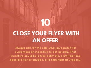 CLOSE YOUR FLYER WITH
AN OFFER
Always ask for the sale. And, give potential
customers an incentive to act quickly. That
incentive could be a free estimate, a limited-time
special offer or coupon, or a reminder of urgency.
10
 
