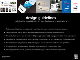 design guidelines
deﬁning the brand identity, its speciﬁcations and applications
!
!
To be successfully deployed and applied, a brand identity requires guidelines to deﬁne its usage.
!
Design guidelines specify how to print, fabricate and realise the brand in diﬀerent situations.
!
These situations can be very diverse from 2D print applications to 3D, signage, animation, video, architecture.
!
Depending on the type and scale of the company, the guidelines can vary from a poster to several volumes.
!
The fundamental components of the brand, logotype and visual territory are found in all guidelines.
!
Primary elements demonstrate the realisation and production of the logotype or band.
!
Secondary elements include typefaces, colour palette, layout and use on diverse applications.
!
!
!
Design Guidelines
Paul Vickers
 