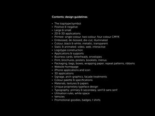 !
Contents: design guidelines
!
• The logotype/symbol
• Positive & negative
• Large & small
• 2D & 3D applications
• Printed: single colour, two colour, four colour CMYK
• Embossed, de-bossed, die-cut, illuminated
• Colour, black & white, metallic, transparent
• Static & animated: video, web, interactive
• Logotype construction
• Applications & supports
• Business cards, letterheads, envelopes
• Print, brochures, posters, booklets, menus
• Packaging, bags, boxes, wrapping paper, repeat patterns, ribbons
• Website homepage
• iPhone applications and icon
• 3D applications
• Signage, arch-graphics, facade treatments
• Colour palette & speciﬁcations
• Materials, textures & papers
• Unique proprietary typeface design
• Typography: primary & secondary, serif & sans serif
• Utilisation rules, white space
• Vehicles
• Promotional goodies, badges, t shirts
!
!
 