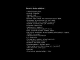 !
Contents: design guidelines
!
• The logotype/symbol
• Positive & negative
• Large & small
• 2D & 3D applications
• Printed: single colour, two colour, four colour CMYK
• Embossed, de-bossed, die-cut, illuminated
• Colour, black & white, metallic, transparent
• Static & animated: video, web, interactive
• Logotype construction
• Applications & supports
• Business cards, letterheads, envelopes
• Print, brochures, posters, booklets, menus
• Packaging, bags, boxes, wrapping paper, repeat patterns, ribbons
• Website homepage
• iPhone applications and icon
• 3D applications
• Signage, arch-graphics, facade treatments
• Colour palette & speciﬁcations
• Materials, textures & papers
• Unique proprietary typeface design
• Typography: primary & secondary, serif & sans serif
• Utilisation rules, white space
• Vehicles
• Promotional goodies, badges, t shirts
!
!
 
