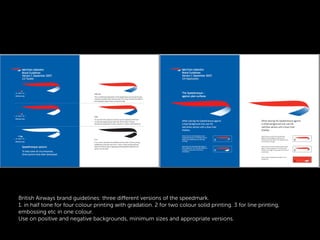 British Airways brand guidelines: three diﬀerent versions of the speedmark.
1. in half tone for four colour printing with gradation. 2 for two colour solid printing. 3 for line printing,
embossing etc in one colour.
Use on positive and negative backgrounds, minimum sizes and appropriate versions.
 